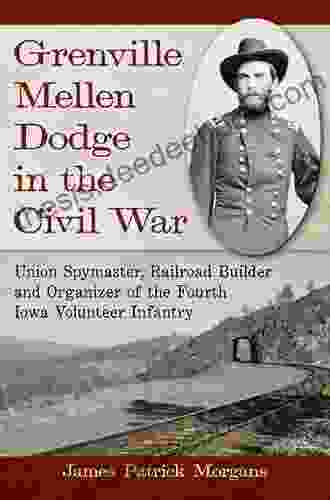 Grenville Mellen Dodge In The Civil War: Union Spymaster Railroad Builder And Organizer Of The Fourth Iowa Volunteer Infantry